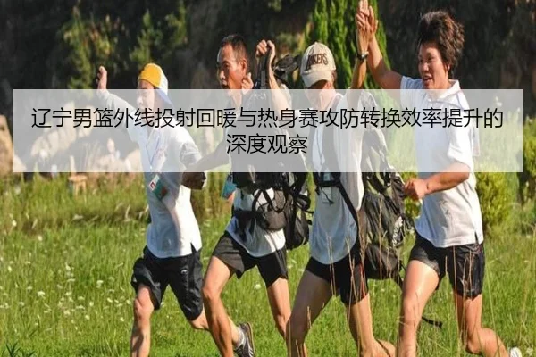 辽宁男篮外线投射回暖与热身赛攻防转换效率提升的深度观察